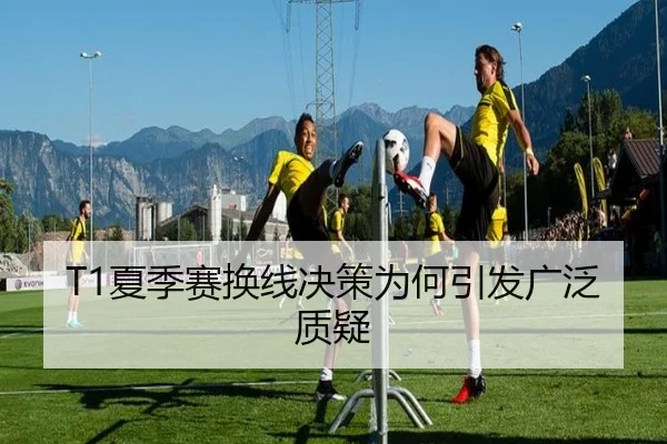 T1夏季赛换线决策为何引发广泛质疑