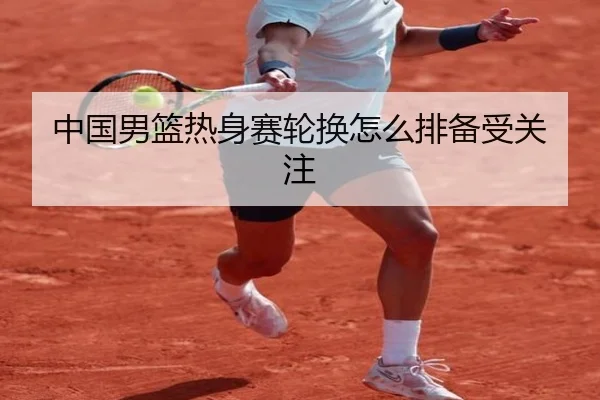 中国男篮热身赛轮换怎么排备受关注